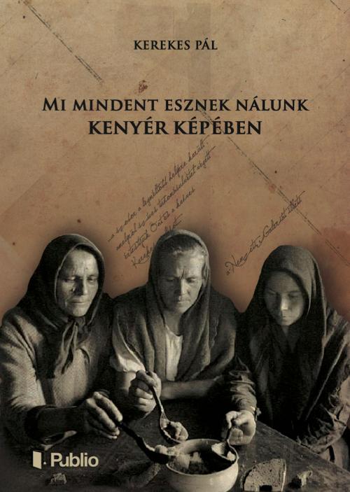 Cover of the book Mi mindent esznek nálunk kenyér képében by Kerekes Pál, Publio Kiadó