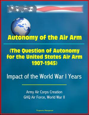 Cover of the book Autonomy of the Air Arm (The Question of Autonomy for the United States Air Arm, 1907-1945) - Impact of the World War I Years, Army Air Corps Creation, GHQ Air Force, World War II by Progressive Management