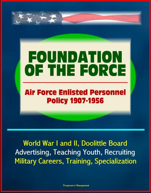 Cover of the book Foundation of the Force: Air Force Enlisted Personnel Policy 1907-1956 - World War I and II, Doolittle Board, Advertising, Teaching Youth, Recruiting, Military Careers, Training, Specialization by Progressive Management, Progressive Management