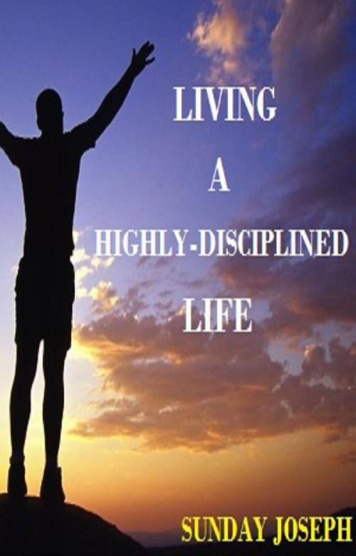Cover of the book Living A Highly-Disciplined Life by Sunday Joseph, Sunday Joseph