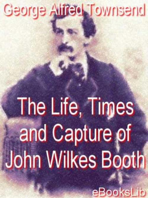 Cover of the book Life, Times and Capture of John Wilkes Booth by George Alfred Townsend, eBooksLib