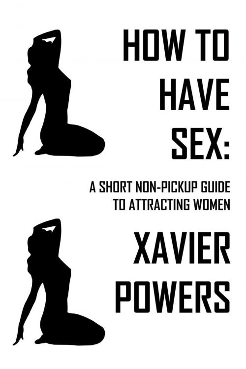 Cover of the book How To Have Sex: A Short Non-Pickup Guide To Attracting Women by Xavier Powers, Xavier Powers