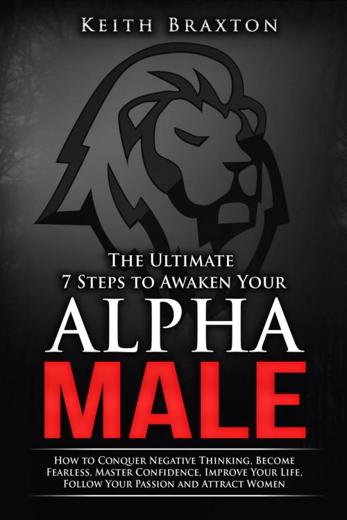 Cover of the book The Ultimate 7 Steps to Awaken Your Alpha Male: How to Conquer Negative Thinking, Become Fearless, Master Confidence, Improve Your Life, Follow Your Passion and Attract Women by Keith Braxton, Keith Braxton