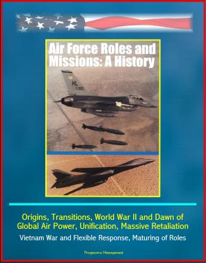 Cover of the book Air Force Roles and Missions: A History - Origins, Transitions, World War II and Dawn of Global Air Power, Unification, Massive Retaliation, Vietnam War and Flexible Response, Maturing of Roles by Progressive Management