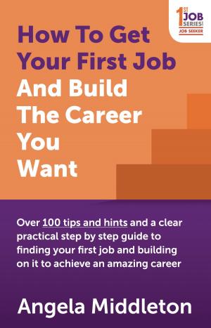 Cover of the book How To Get Your First Job And Build The Career You Want: Over 100 tips and hints and a clear practical step by step guide to finding your first job and building on it to achieve an amazing career by Mary Kay Evans