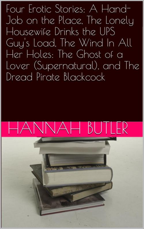 Cover of the book Four Erotic Stories: A Hand-Job on the Place, The Lonely Housewife Drinks the UPS Guy's Load, The Wind In All Her Holes: The Ghost of a Lover (Supernatural), and The Dread Pirate Blackcock by Hannah Butler, Charlie Bent