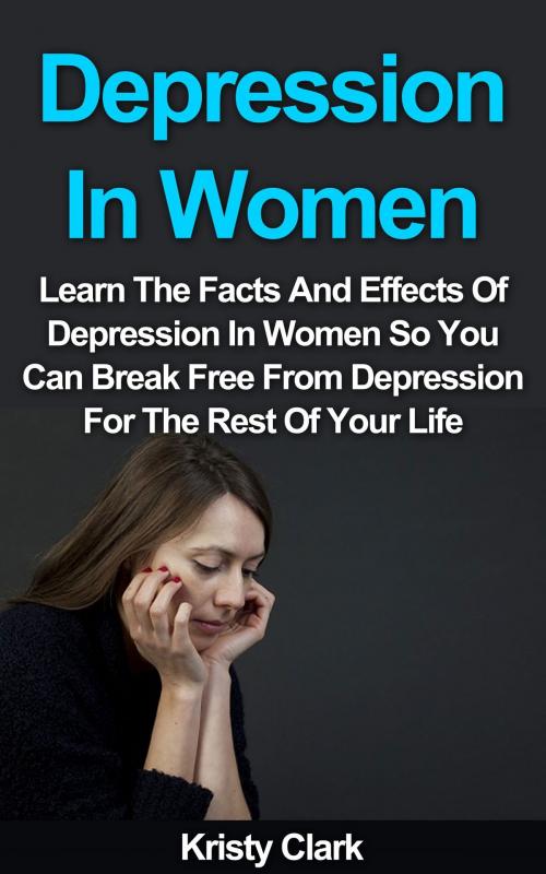 Cover of the book Depression In Women: Learn The Facts And Effects Of Depression In Women So You Can Break Free From Depression For The Rest Of Your Life. by Kristy Clark, Kristy Clark