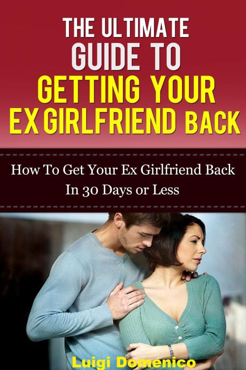 Cover of the book The Ultimate Guide To Getting Your Ex Girlfriend Back: How To Get Your Ex Girlfriend Back In 30 Days Or Less by Luigi Domenico, Luigi Domenico