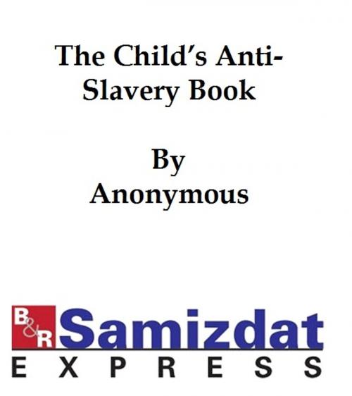 Cover of the book The Child's Anti-Slavery Book, Containing a Few Words about American Slave Children and Stories of Slave-Life by anonymous, B&R Samizdat Express