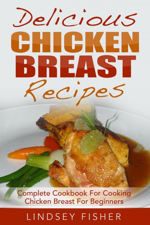 Cover of the book Delicious Chicken Breast Recipes: Complete Cookbook For Cooking Chicken Breast For Beginners by Lindsey Fisher, Lindsey Fisher