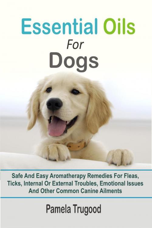 Cover of the book Essential Oils For Dogs:Safe And Easy Aromatherapy Remedies For Fleas, Ticks, Internal Or External Troubles, Emotional Issues And Other Common Canine Ailments by Pamela Trugood, Winsome X