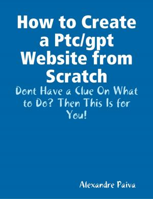 Cover of the book How to Create a Ptc/gpt Website from Scratch: Dont Have a Clue On What to Do? Then This Is for You! by James Lynch