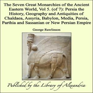Cover of the book The Seven Great Monarchies of The Ancient Eastern World, Vol 5. (of 7): Persia The History, Geography and Antiquities of Chaldaea, Assyria, Babylon, Media, Persia, Parthia and Sassanian or New Persian Empire by Hubert Howe Bancroft