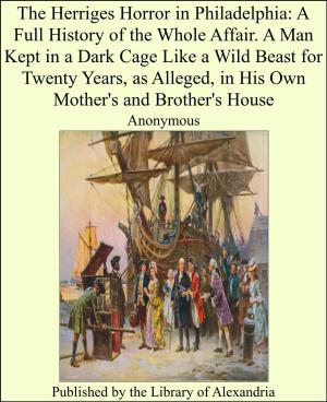 Cover of the book The Herriges Horror in Philadelphia: A Full History of the Whole Affair. A Man Kept in a Dark Cage Like a Wild Beast for Twenty Years, as Alleged, in His Own MOther's and brother's House by Basil Woon