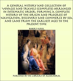 Cover of the book A General History and Collection of Voyages and Travels (Complete) Arranged in Systematic Order: Forming a Complete History of The Origin and Progress of Navigation, Discovery and Commerce by Sea and Land from The Earliest Ages to The Present Time by Agatha Armour