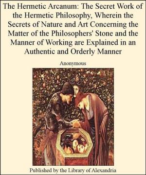 Cover of the book The Hermetic Arcanum: The Secret Work of The Hermetic Philosophy, Wherein The Secrets of Nature and Art Concerning The Matter of The Philosophers' Stone and The Manner of Working are Explained in an AuThentic and Orderly Manner by Katherine Ramsland, Mark Nesbitt