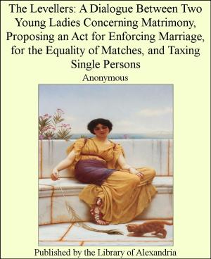Cover of the book The Levellers: A Dialogue Between Two Young Ladies Concerning Matrimony, Proposing an Act for Enforcing Marriage, for the Equality of Matches, and Taxing Single Persons by Lewis Spence