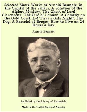 Cover of the book Selected Short Works of Arnold Bennett: In the Capital of the Sahara, A Solution of the Algiers Mystery, The Ghost of Lord Clarenceux, The Fire of London, A Comedy on the Gold Coast, Lo! 'Twas a Gala Night!, The Dog, A Bracelet at Bruges, How to Live by Anonymous