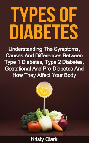 Cover of the book Types Of Diabetes - Understanding The Symptoms, Causes And Differences Between Type 1 Diabetes, Type 2 Diabetes, Gestational And Pre-Diabetes And How They Affect Your Body. by Kristy Clark