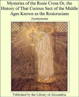 Cover of the book Mysteries of The Rosie cross; or, The history of that curious sect of The middle ages, known as The Rosicrucians; with examples of The pretensions and claims as set forth in The writings of Their leaders and disciples by Translated by P. W. Jacob