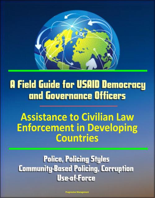 Cover of the book A Field Guide for USAID Democracy and Governance Officers: Assistance to Civilian Law Enforcement in Developing Countries - Police, Policing Styles, Community-Based Policing, Corruption, Use-of-Force by Progressive Management, Progressive Management
