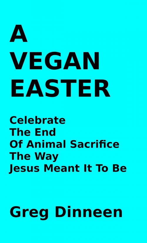 Cover of the book A Vegan Easter Celebrate The End Of Animal Sacrifice The Way Jesus Meant It To Be by Greg Dinneen, Greg Dinneen