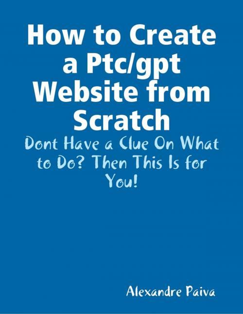 Cover of the book How to Create a Ptc/gpt Website from Scratch: Dont Have a Clue On What to Do? Then This Is for You! by Alexandre Paiva, Lulu.com