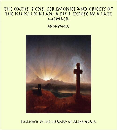 Cover of the book The Oaths, Signs, Ceremonies and Objects of the Ku-Klux-Klan: A Full Expose By A Late Member by Anonymous, Library of Alexandria