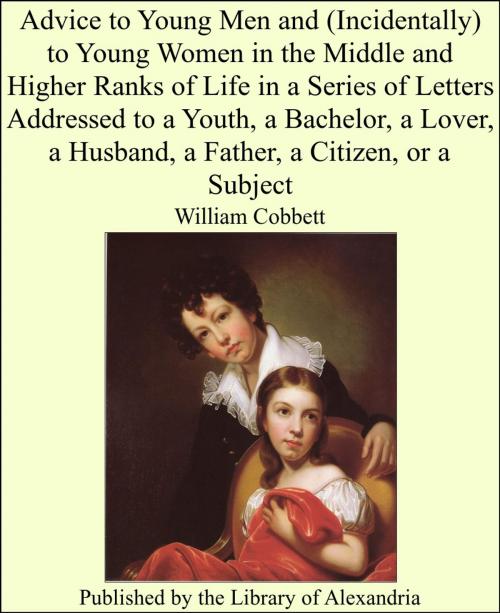 Cover of the book Advice to Young Men and (Incidentally) to Young Women in the Middle and Higher Ranks of Life in a Series of Letters Addressed to a Youth, a Bachelor, a Lover, a Husband, a Father, a Citizen, or a Subject by William Cobbett, Library of Alexandria