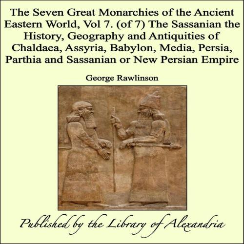 Cover of the book The Seven Great Monarchies of The Ancient Eastern World, Vol 7. (of 7): The Sassanian The History, Geography and Antiquities of Chaldaea, Assyria, Babylon, Media, Persia, Parthia and Sassanian or New Persian Empire by George Rawlinson, Library of Alexandria