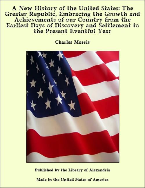 Cover of the book A New History of the United States: The Greater Republic, Embracing the Growth and Achievements of our Country from the Earliest Days of Discovery and Settlement to the Present Eventful Year by Charles Morris, Library of Alexandria