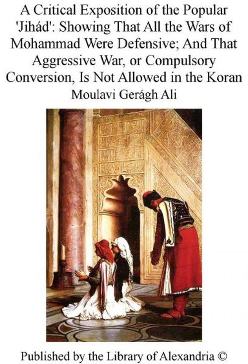 Cover of the book A Critical Exposition of The Popular 'Jihád': Showing That All The Wars of Mohammad Were Defensive; and That Aggressive War, or Compulsory Conversion, Is Not Allowed in The Koran by Moulavi Gerágh Ali, Library of Alexandria