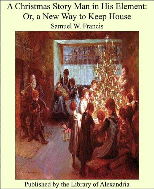 Cover of the book A Christmas Story Man in His Element: Or, a New Way to Keep House by Samuel W. Francis, Library of Alexandria