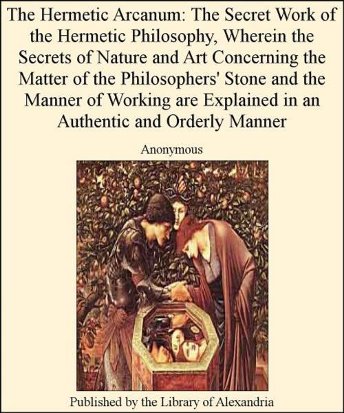 Cover of the book The Hermetic Arcanum: The Secret Work of The Hermetic Philosophy, Wherein The Secrets of Nature and Art Concerning The Matter of The Philosophers' Stone and The Manner of Working are Explained in an AuThentic and Orderly Manner by Anonymous, Library of Alexandria