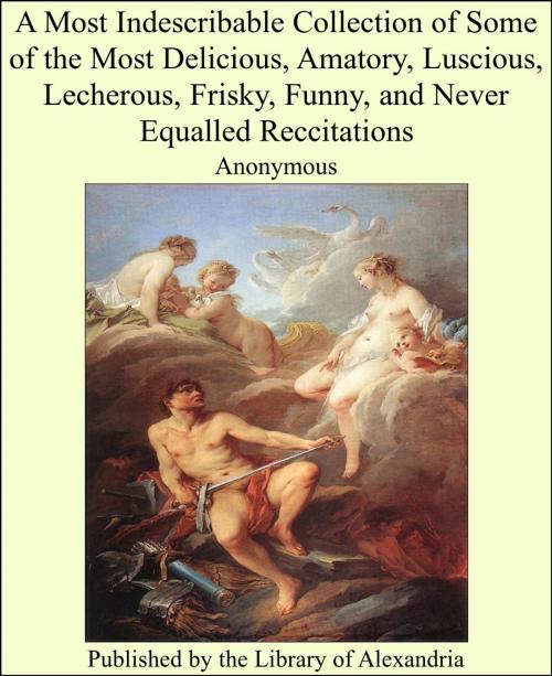 Cover of the book A Most Indescribable Collection of Some of the Most Delicious, Amatory, Luscious, Lecherous, Frisky, Funny, and Never Equalled Reccitations by Anonymous, Library of Alexandria
