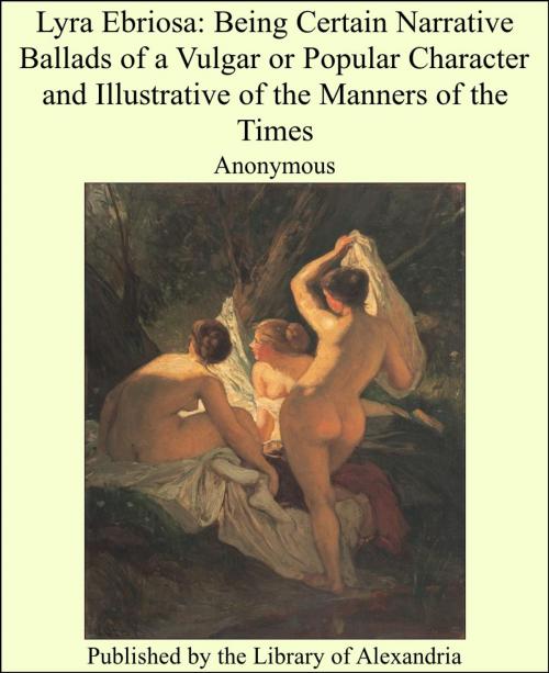 Cover of the book Lyra Ebriosa: Being Certain Narrative Ballads of a Vulgar or Popular Character and Illustrative of the Manners of the Times by Anonymous, Library of Alexandria