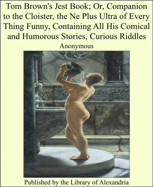 Cover of the book Tom Brown's Jest Book; Or, Companion to the Cloister, the Ne Plus Ultra of Every Thing Funny, Containing All His Comical and Humorous Stories, Curious Riddles by Anonymous, Library of Alexandria