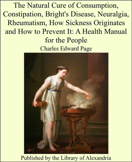 Cover of the book The Natural Cure of Consumption, Constipation, Bright's Disease, Neuralgia, Rheumatism, How Sickness Originates and How to Prevent It: A Health Manual for the People by Charles Edward Page, Library of Alexandria