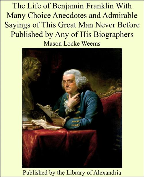 Cover of the book The Life of Benjamin Franklin With Many Choice Anecdotes and Admirable Sayings of This Great Man Never Before Published by Any of His Biographers by Mason Locke Weems, Library of Alexandria