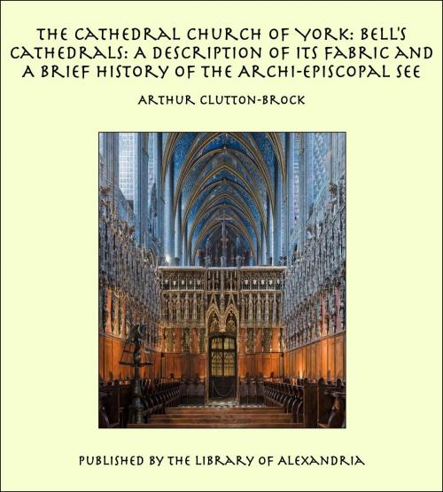 Cover of the book The Cathedral Church of York: Bell's Cathedrals: A Description of Its Fabric and A Brief History of the Archi-Episcopal See by Arthur Clutton-Brock, Library of Alexandria