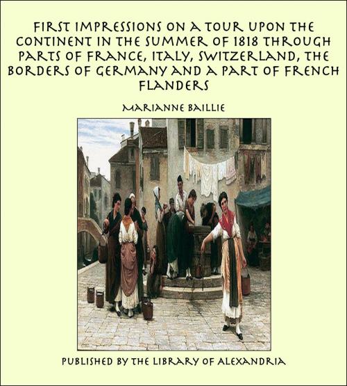 Cover of the book First Impressions on a Tour upon the Continent In the summer of 1818 through parts of France, Italy, Switzerland, the Borders of Germany and a Part of French Flanders by Marianne Baillie, Library of Alexandria