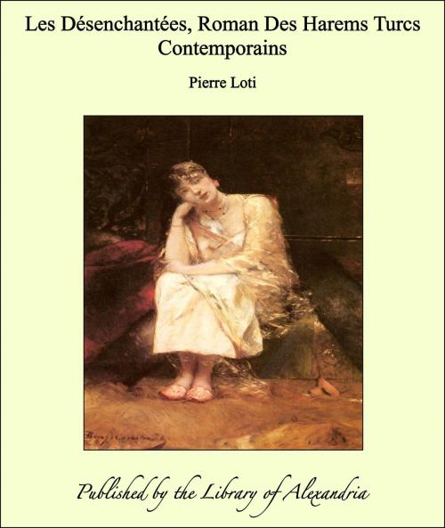 Cover of the book Les Désenchantées, Roman Des Harems Turcs Contemporains by Pierre Loti, Library of Alexandria