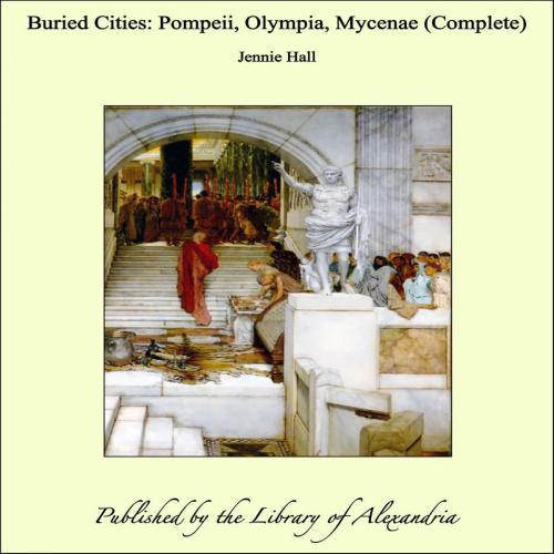 Cover of the book Buried Cities: Pompeii, Olympia, Mycenae (Complete) by Jennie Hall, Library of Alexandria