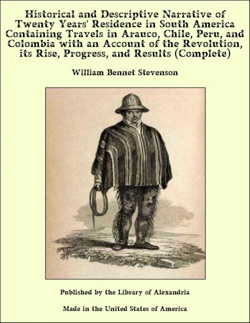 Cover of the book Historical and Descriptive Narrative of Twenty Years' Residence in South America Containing Travels in Arauco, Chile, Peru, and Colombia with an Account of the Revolution, its Rise, Progress, and Results (Complete) by William Bennet Stevenson, Library of Alexandria