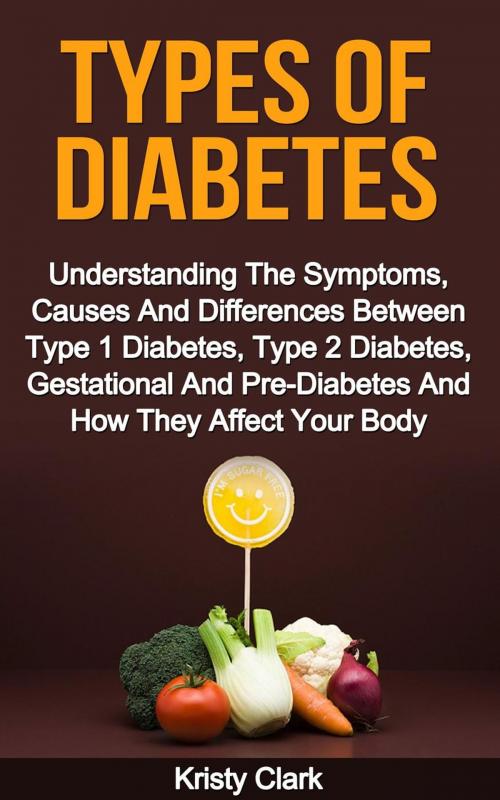 Cover of the book Types Of Diabetes - Understanding The Symptoms, Causes And Differences Between Type 1 Diabetes, Type 2 Diabetes, Gestational And Pre-Diabetes And How They Affect Your Body. by Kristy Clark, Kristy Clark