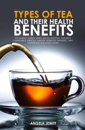 Cover of Types of Tea and Their Health Benefits Including Green, White, Black, Matcha, Oolong, Chamomile, Hibiscus, Ginger, Roiboos, Turmeric, Mint, Dandelion and many more.