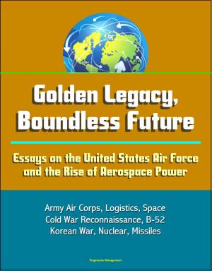 Cover of the book Golden Legacy, Boundless Future: Essays on the United States Air Force and the Rise of Aerospace Power - Army Air Corps, Logistics, Space, Cold War Reconnaissance, B-52, Korean War, Nuclear, Missiles by Progressive Management