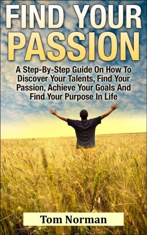 Cover of the book Find Your Passion: A Step-By-Step Guide On How To Discover Your Talents, Find Your Passion, Achieve Your Goals And Find Your Purpose In Life by Tom Norman
