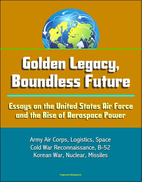 Cover of the book Golden Legacy, Boundless Future: Essays on the United States Air Force and the Rise of Aerospace Power - Army Air Corps, Logistics, Space, Cold War Reconnaissance, B-52, Korean War, Nuclear, Missiles by Progressive Management, Progressive Management