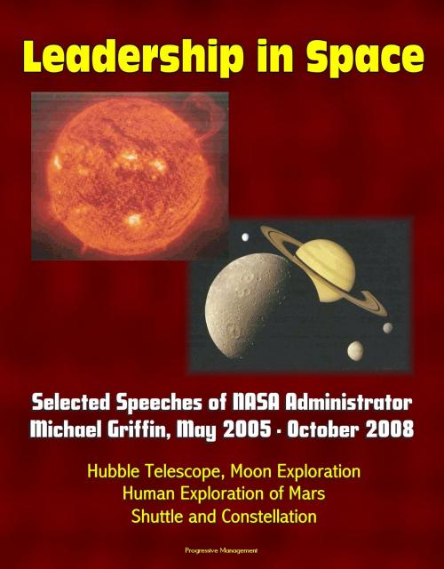 Cover of the book Leadership in Space: Selected Speeches of NASA Administrator Michael Griffin, May 2005 - October 2008 - Hubble Telescope, Moon Exploration, Human Exploration of Mars, Shuttle and Constellation by Progressive Management, Progressive Management